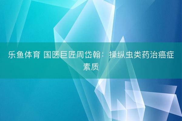 乐鱼体育 国医巨匠周岱翰：操纵虫类药治癌症素质