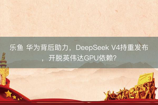 乐鱼 华为背后助力，DeepSeek V4持重发布，开脱英伟达GPU依赖？