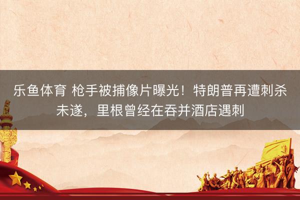 乐鱼体育 枪手被捕像片曝光！特朗普再遭刺杀未遂，里根曾经在吞并酒店遇刺